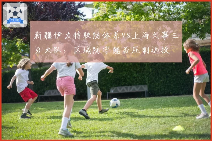 新疆伊力特联防体系vs上海久事三分大队，区域防守能否压制远投