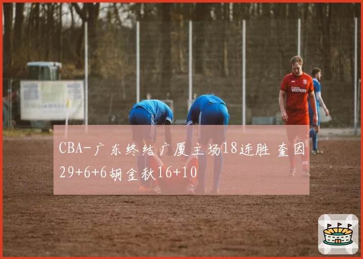 CBA-广东终结广厦主场18连胜 奎因29+6+6胡金秋16+10