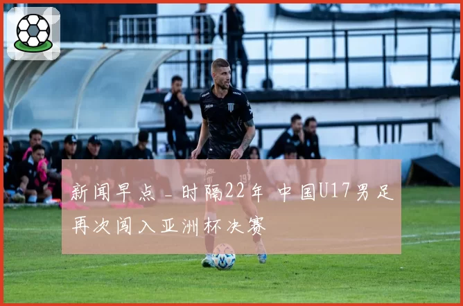 新闻早点 _ 时隔22年 中国U17男足再次闯入亚洲杯决赛