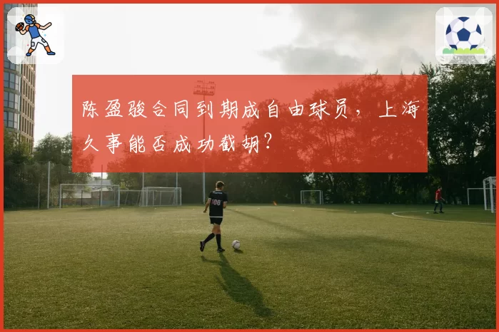 陈盈骏合同到期成自由球员,上海久事能否成功截胡?