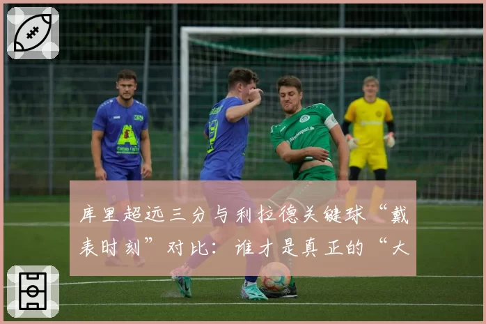 库里超远三分与利拉德关键球“戴表时刻”对比：谁才是真正的“大心脏”先生？